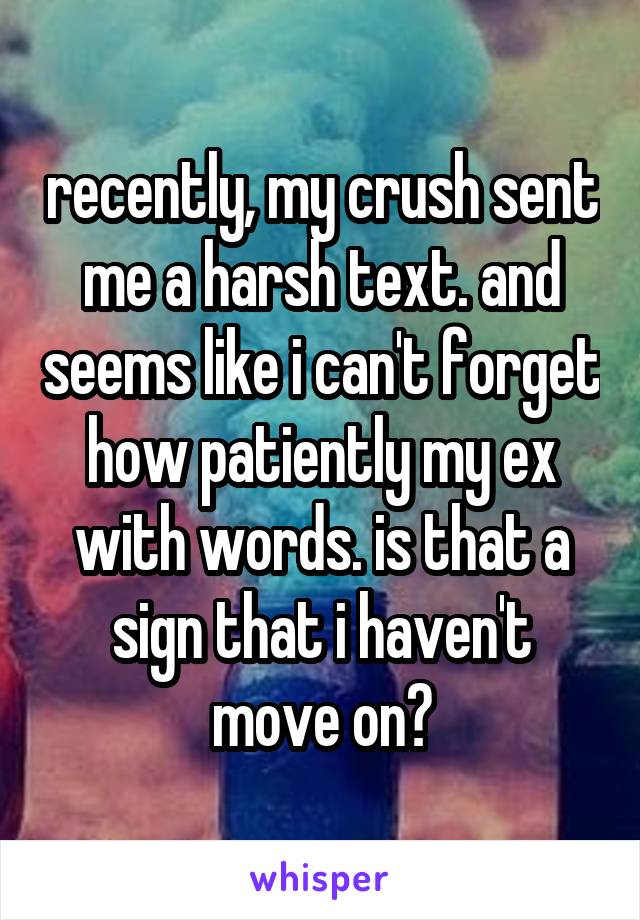 recently, my crush sent me a harsh text. and seems like i can't forget how patiently my ex with words. is that a sign that i haven't move on?