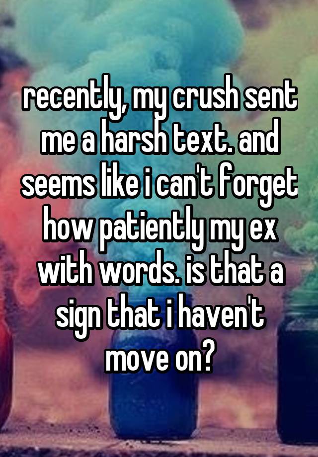 recently, my crush sent me a harsh text. and seems like i can't forget how patiently my ex with words. is that a sign that i haven't move on?