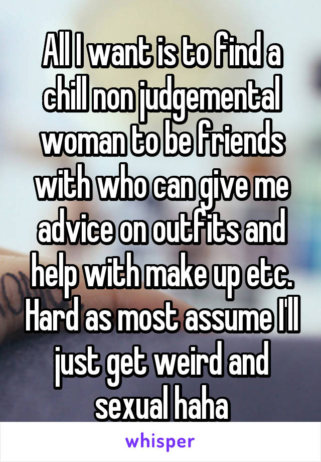 All I want is to find a chill non judgemental woman to be friends with who can give me advice on outfits and help with make up etc. Hard as most assume I'll just get weird and sexual haha