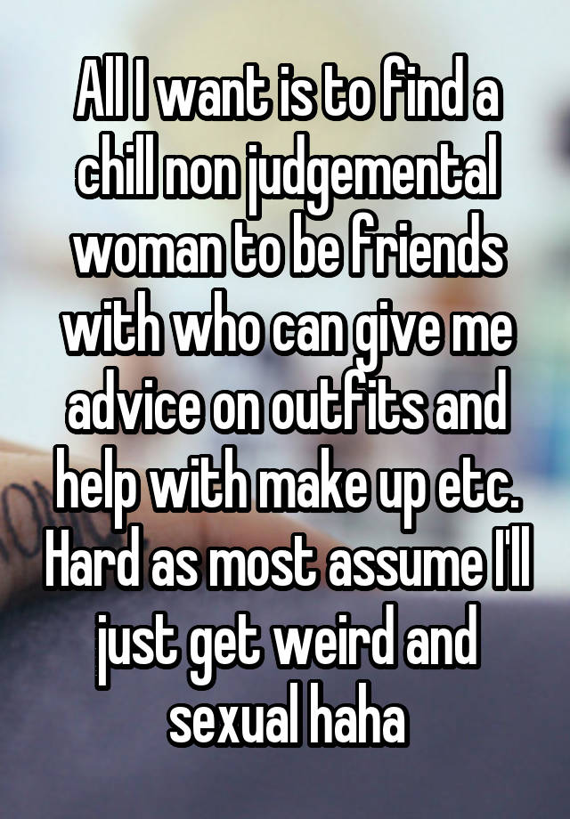 All I want is to find a chill non judgemental woman to be friends with who can give me advice on outfits and help with make up etc. Hard as most assume I'll just get weird and sexual haha