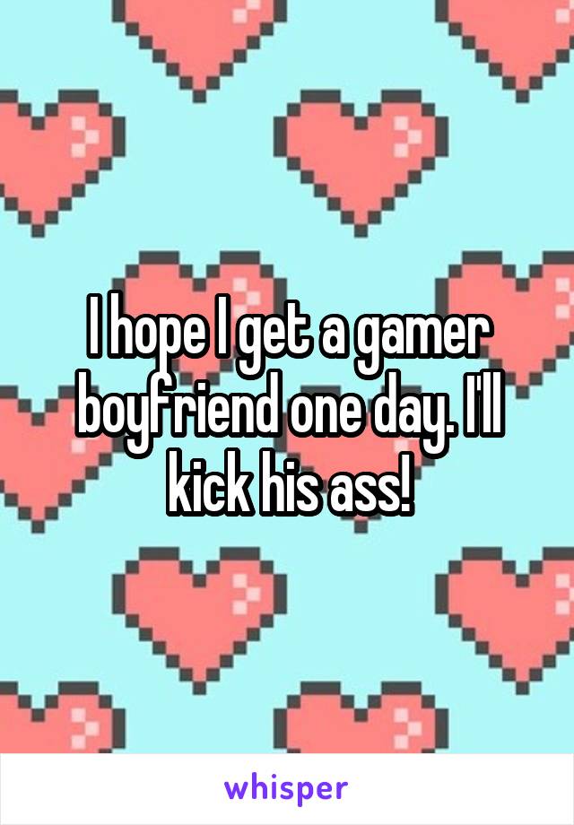 I hope I get a gamer boyfriend one day. I'll kick his ass!