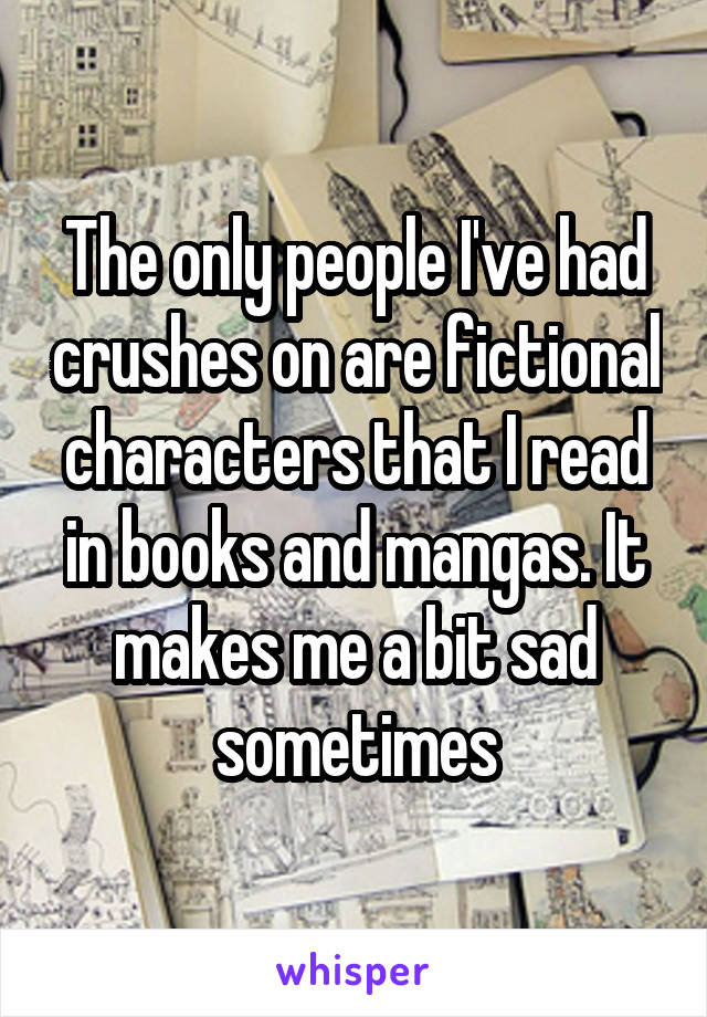 The only people I've had crushes on are fictional characters that I read in books and mangas. It makes me a bit sad sometimes