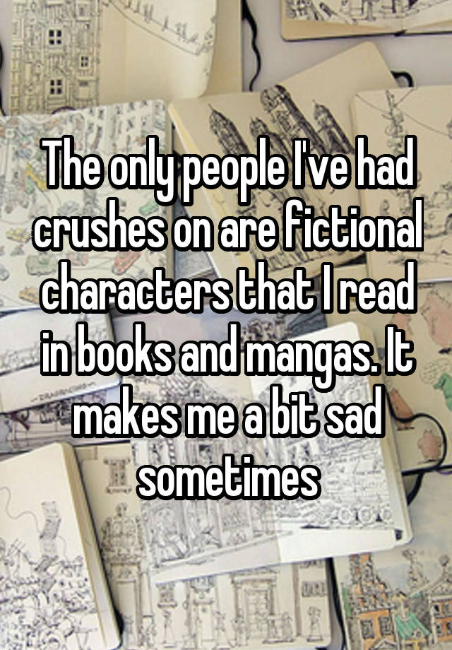 The only people I've had crushes on are fictional characters that I read in books and mangas. It makes me a bit sad sometimes