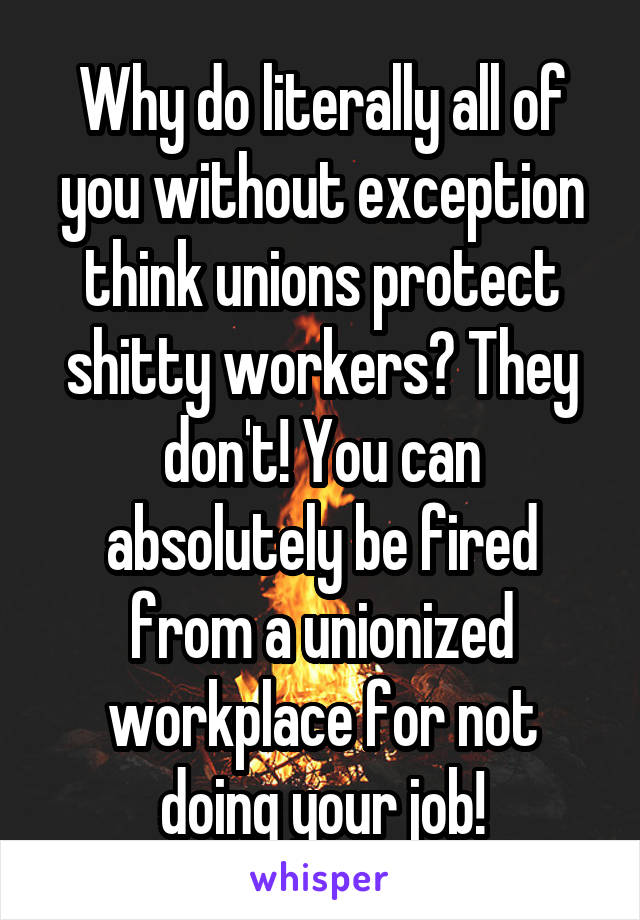 Why do literally all of you without exception think unions protect shitty workers? They don't! You can absolutely be fired from a unionized workplace for not doing your job!