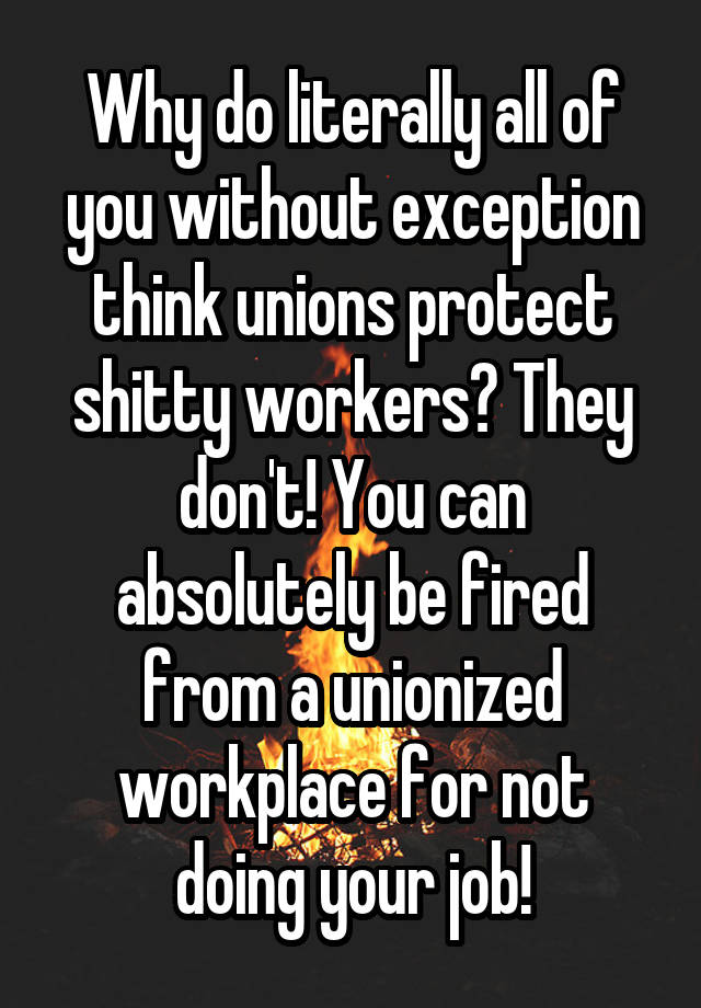 Why do literally all of you without exception think unions protect shitty workers? They don't! You can absolutely be fired from a unionized workplace for not doing your job!