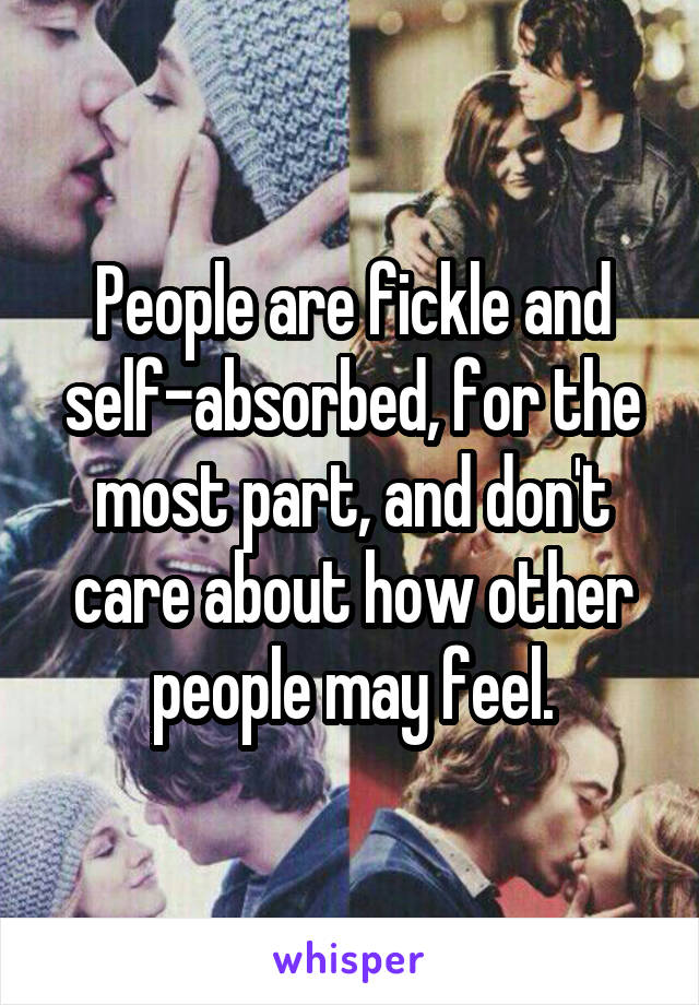 People are fickle and self-absorbed, for the most part, and don't care about how other people may feel.