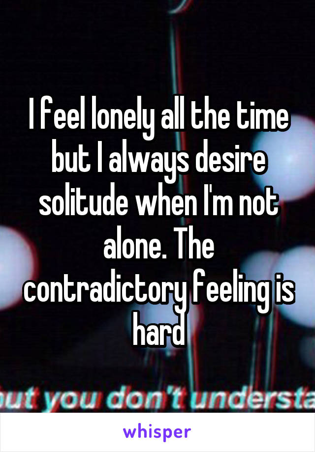 I feel lonely all the time but I always desire solitude when I'm not alone. The contradictory feeling is hard