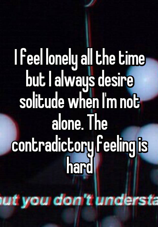 I feel lonely all the time but I always desire solitude when I'm not alone. The contradictory feeling is hard