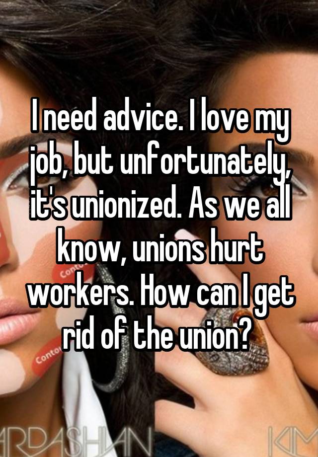 I need advice. I love my job, but unfortunately, it's unionized. As we all know, unions hurt workers. How can I get rid of the union? 