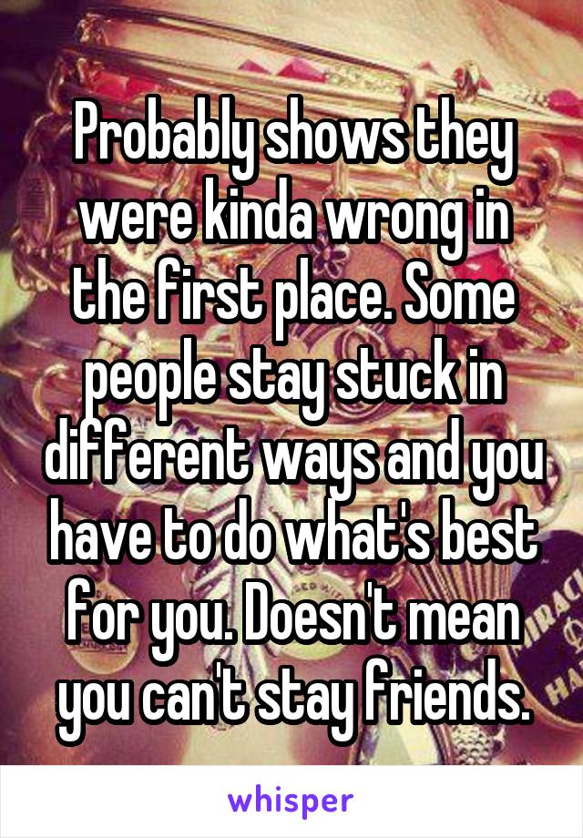 Probably shows they were kinda wrong in the first place. Some people stay stuck in different ways and you have to do what's best for you. Doesn't mean you can't stay friends.