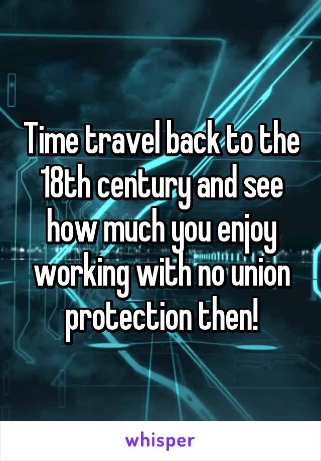 Time travel back to the 18th century and see how much you enjoy working with no union protection then!