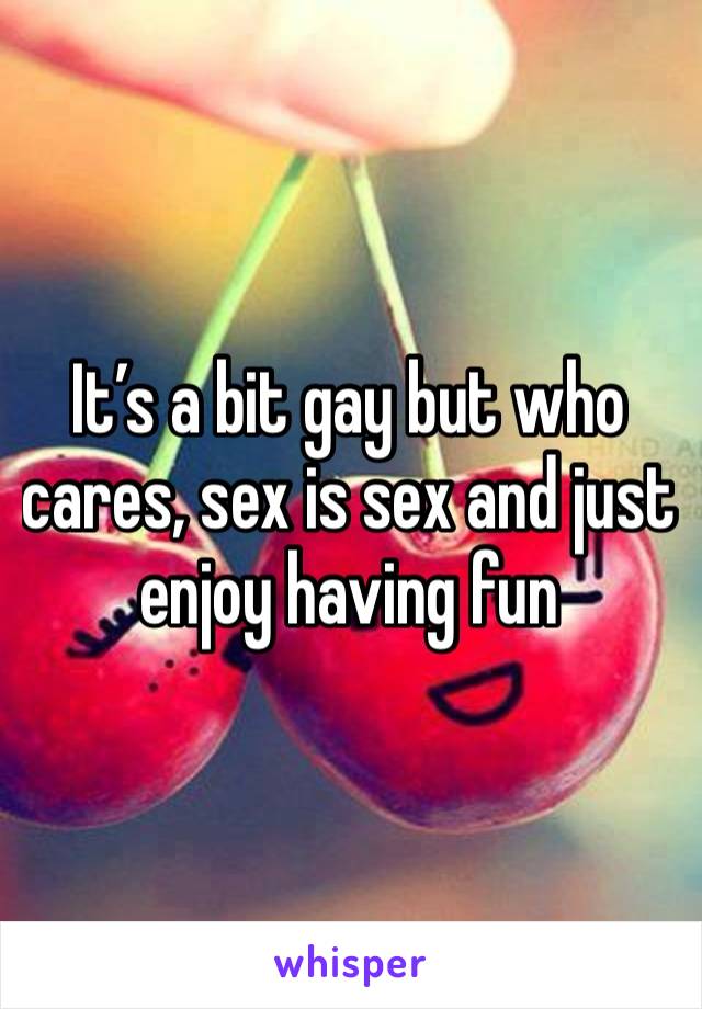 It’s a bit gay but who cares, sex is sex and just enjoy having fun 