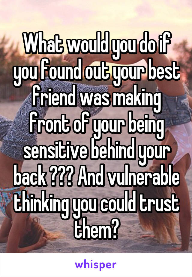 What would you do if you found out your best friend was making front of your being sensitive behind your back ??? And vulnerable thinking you could trust them?