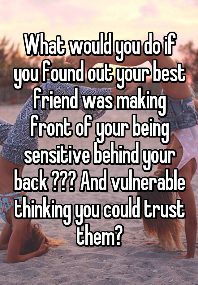 What would you do if you found out your best friend was making front of your being sensitive behind your back ??? And vulnerable thinking you could trust them?