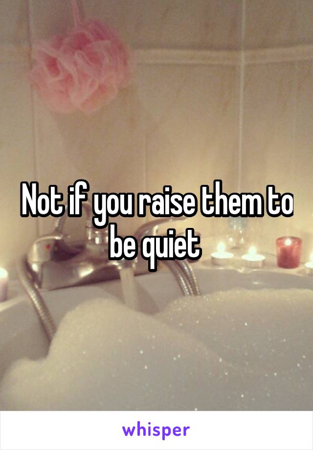 Not if you raise them to be quiet 