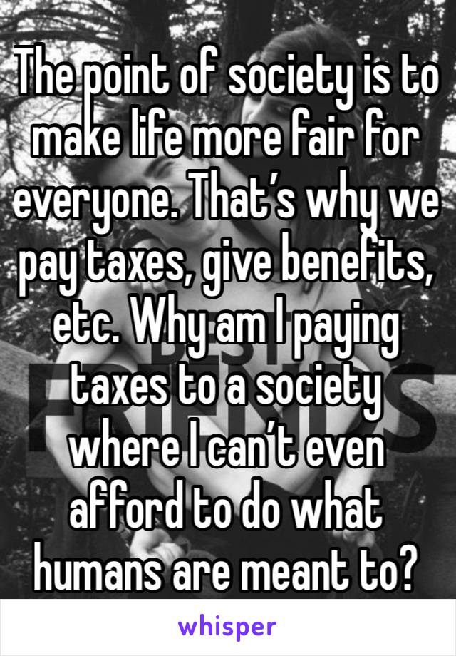 The point of society is to make life more fair for everyone. That’s why we pay taxes, give benefits, etc. Why am I paying taxes to a society where I can’t even  afford to do what humans are meant to?