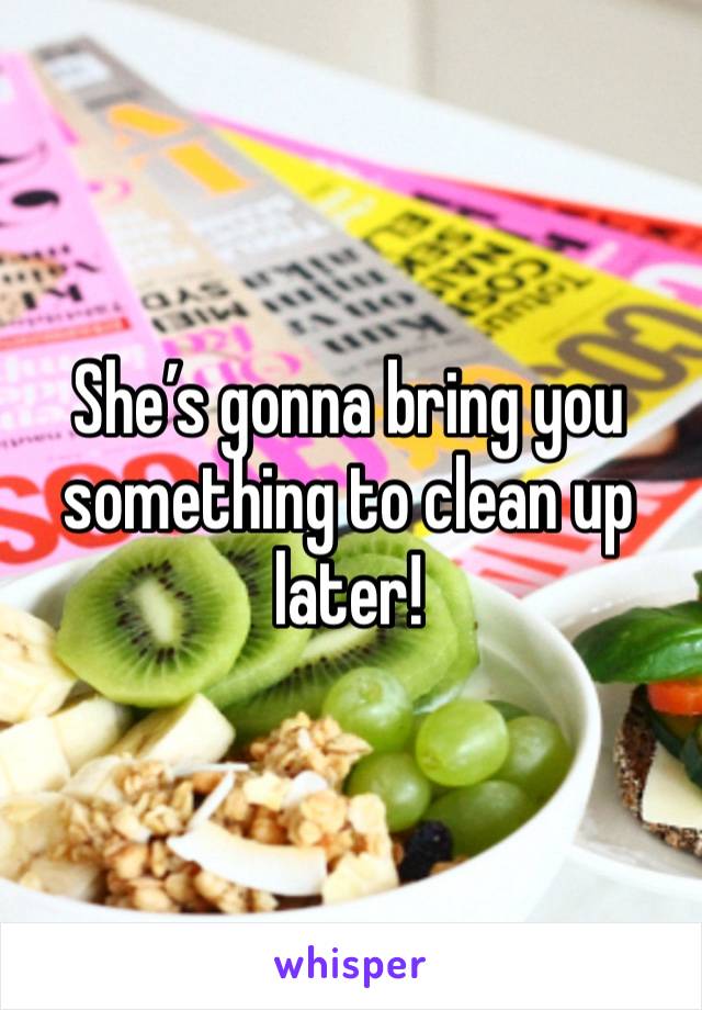 She’s gonna bring you something to clean up later!