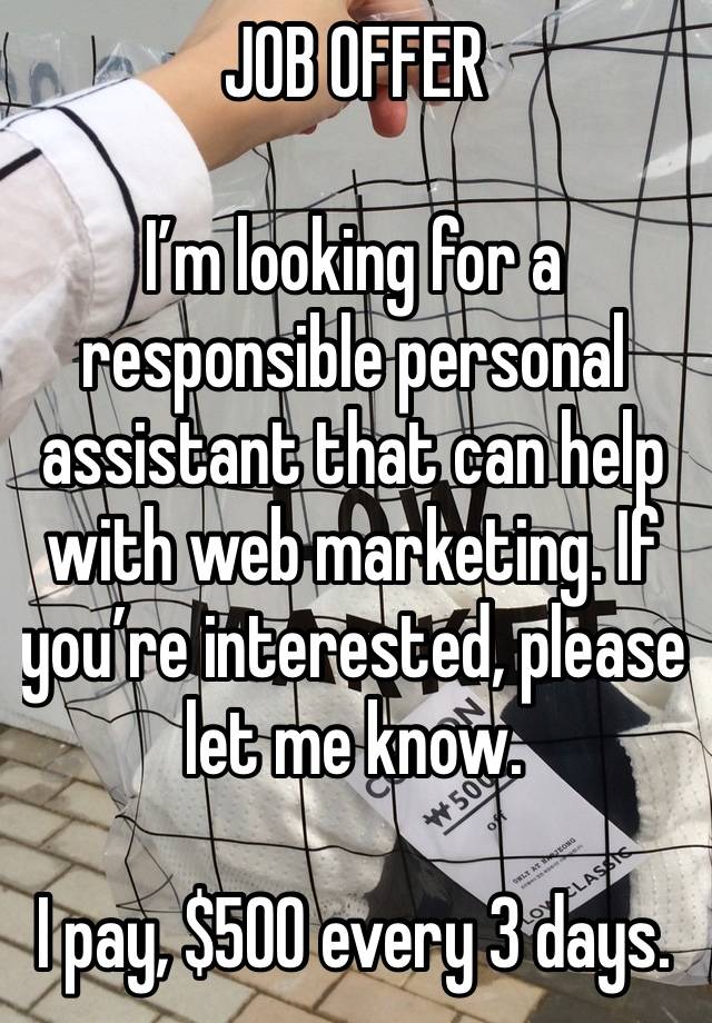 JOB OFFER 

I’m looking for a responsible personal assistant that can help with web marketing. If you’re interested, please let me know.

I pay, $500 every 3 days.