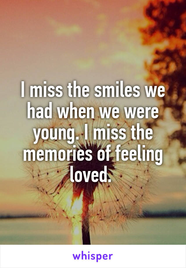 I miss the smiles we had when we were young. I miss the memories of feeling loved. 