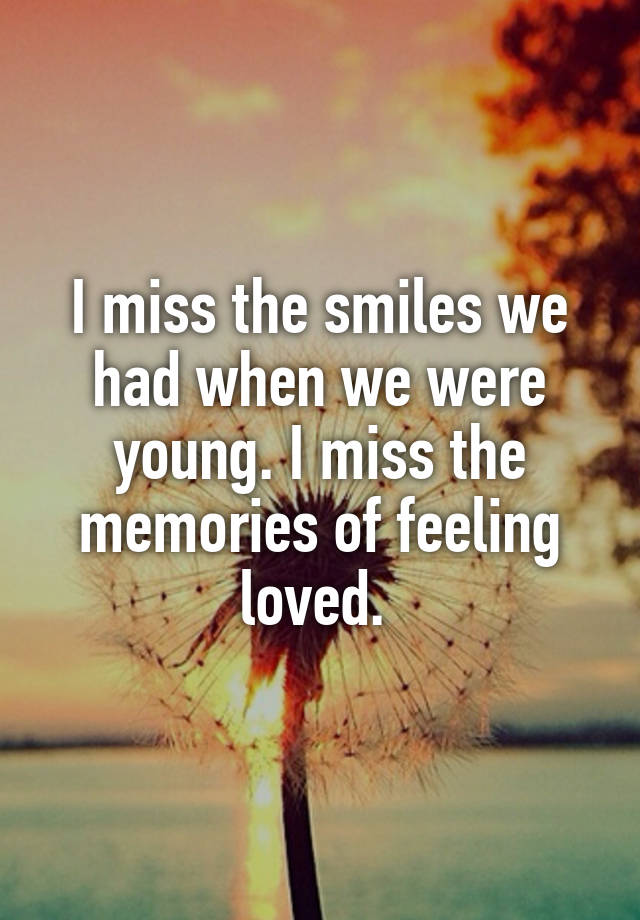 I miss the smiles we had when we were young. I miss the memories of feeling loved. 