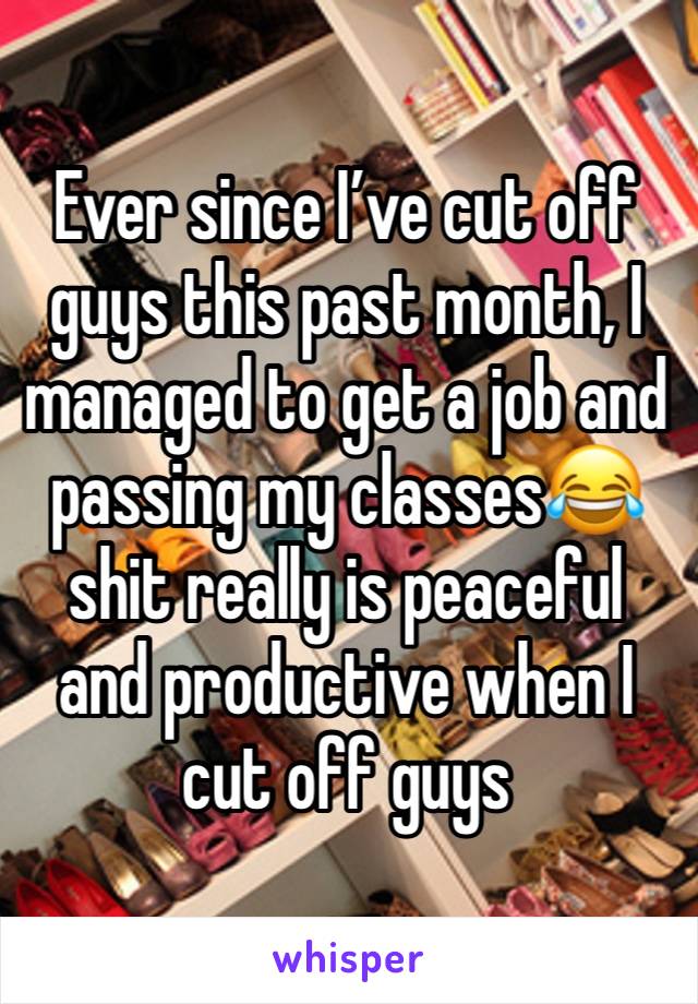 Ever since I’ve cut off guys this past month, I managed to get a job and passing my classes😂 shit really is peaceful and productive when I cut off guys 