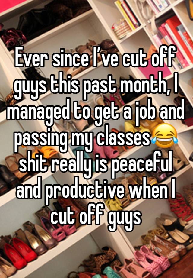 Ever since I’ve cut off guys this past month, I managed to get a job and passing my classes😂 shit really is peaceful and productive when I cut off guys 