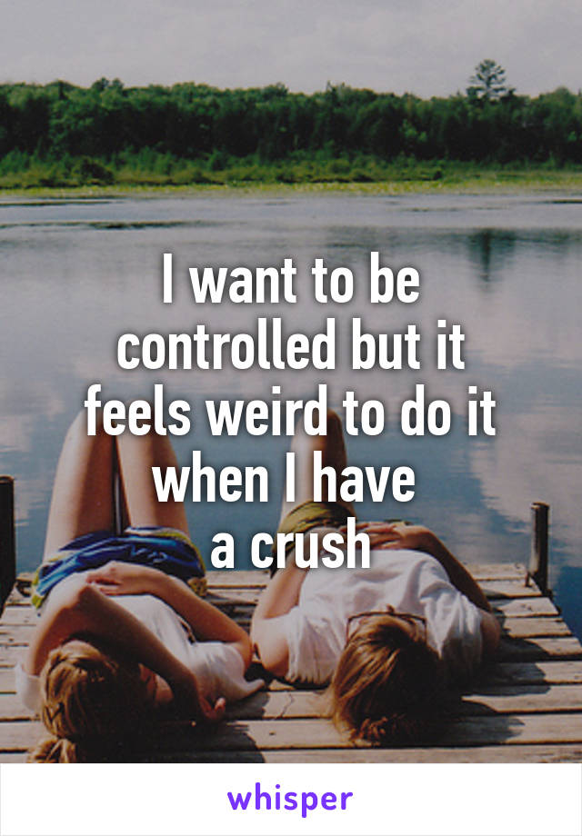 I want to be
controlled but it
feels weird to do it
when I have 
a crush