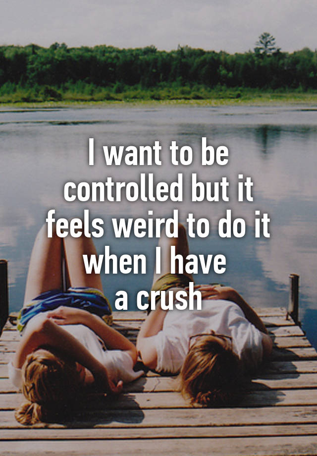 I want to be
controlled but it
feels weird to do it
when I have 
a crush