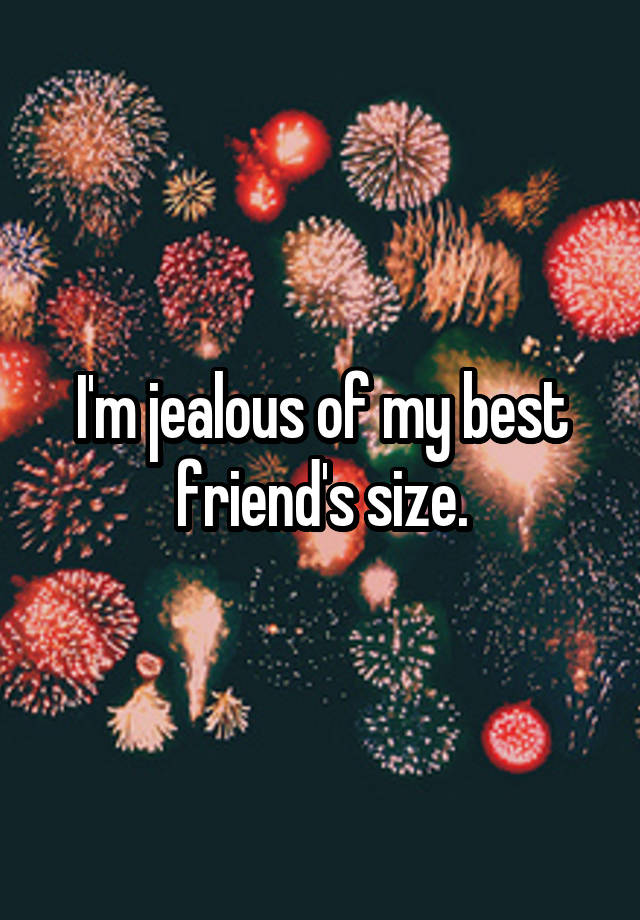 I'm jealous of my best friend's size.