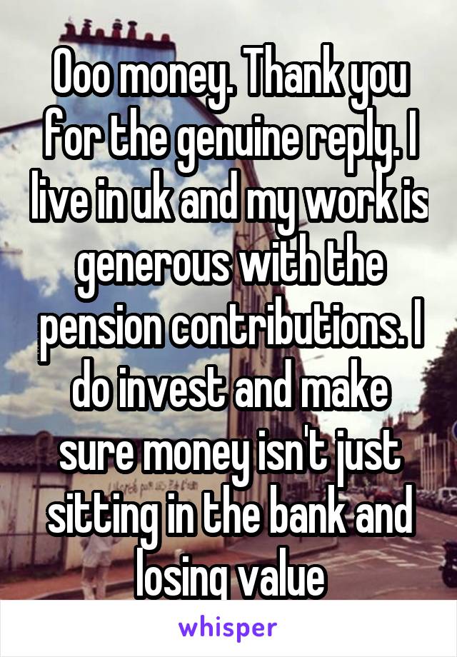 Ooo money. Thank you for the genuine reply. I live in uk and my work is generous with the pension contributions. I do invest and make sure money isn't just sitting in the bank and losing value