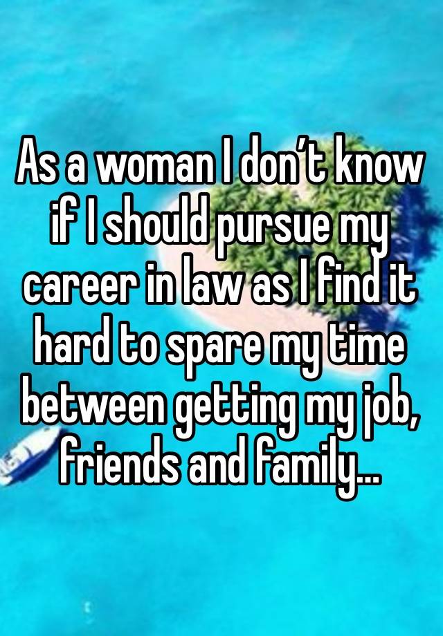 As a woman I don’t know if I should pursue my career in law as I find it hard to spare my time between getting my job, friends and family…