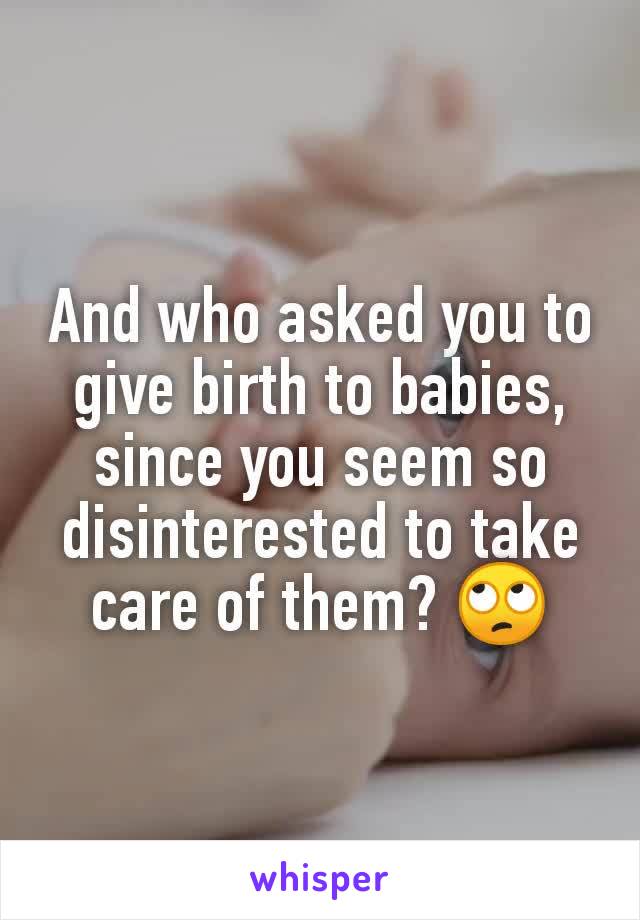 And who asked you to give birth to babies, since you seem so disinterested to take care of them? 🙄