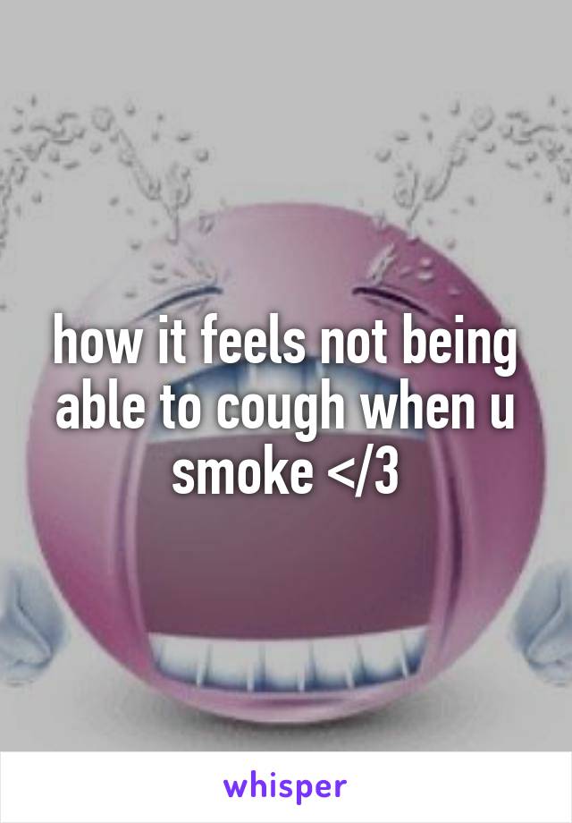 how it feels not being able to cough when u smoke </3