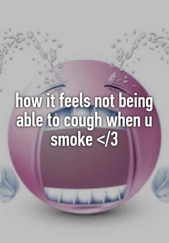 how it feels not being able to cough when u smoke </3