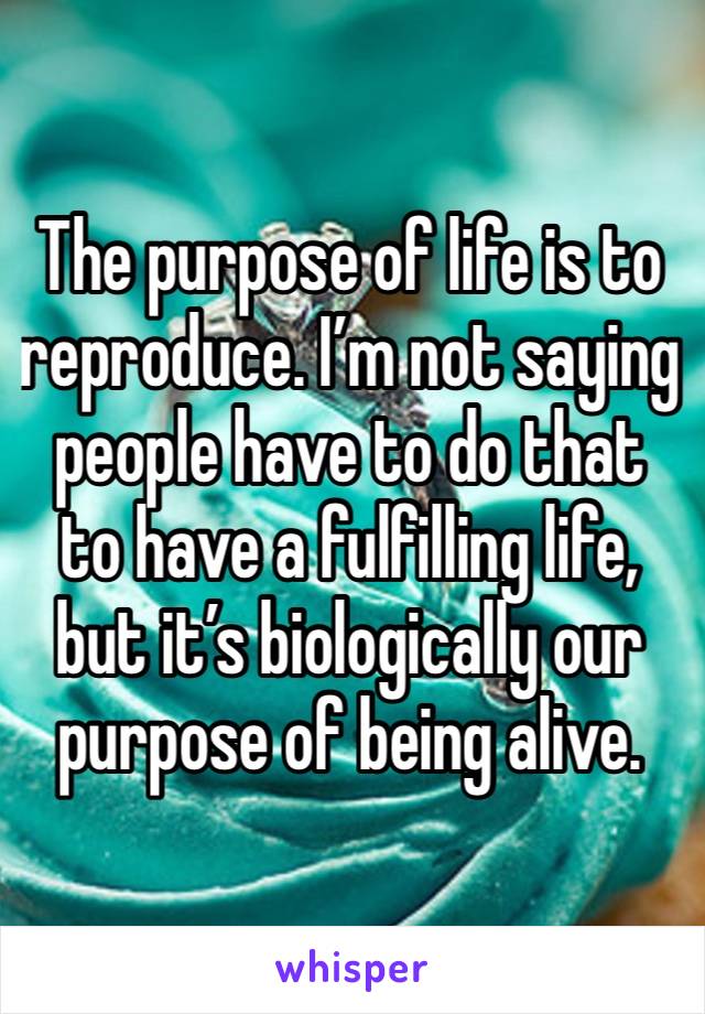 The purpose of life is to reproduce. I’m not saying people have to do that to have a fulfilling life, but it’s biologically our purpose of being alive. 