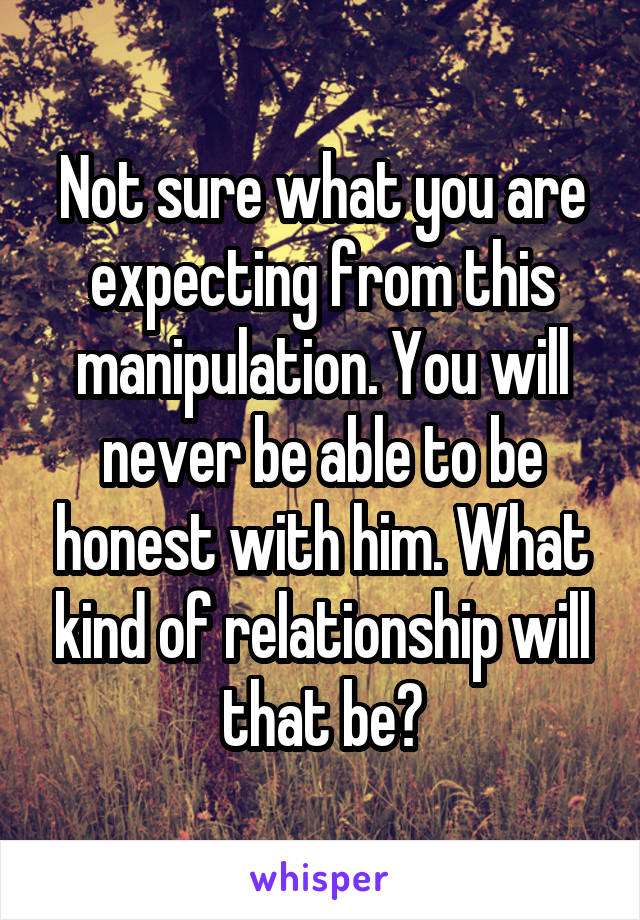 Not sure what you are expecting from this manipulation. You will never be able to be honest with him. What kind of relationship will that be?