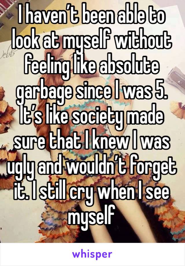 I haven’t been able to look at myself without feeling like absolute garbage since I was 5. It’s like society made sure that I knew I was ugly and wouldn’t forget it. I still cry when I see myself