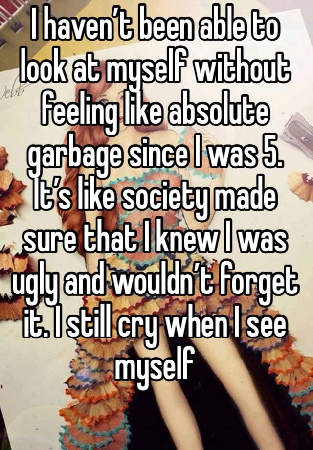 I haven’t been able to look at myself without feeling like absolute garbage since I was 5. It’s like society made sure that I knew I was ugly and wouldn’t forget it. I still cry when I see myself