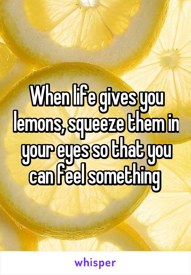 When life gives you lemons, squeeze them in your eyes so that you can feel something 