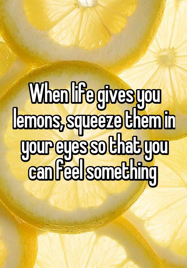 When life gives you lemons, squeeze them in your eyes so that you can feel something 