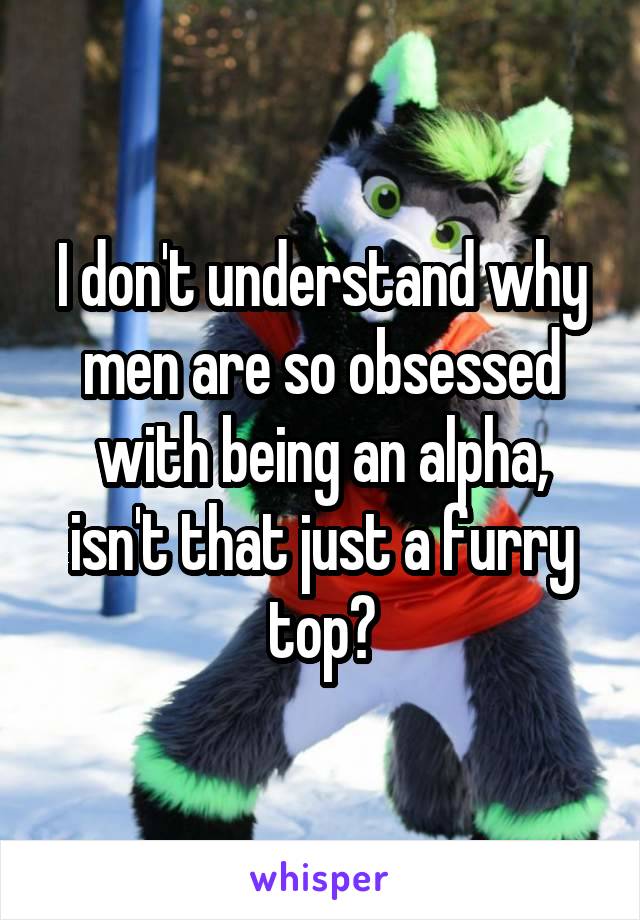 I don't understand why men are so obsessed with being an alpha, isn't that just a furry top?