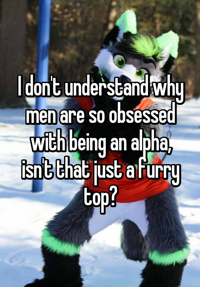 I don't understand why men are so obsessed with being an alpha, isn't that just a furry top?