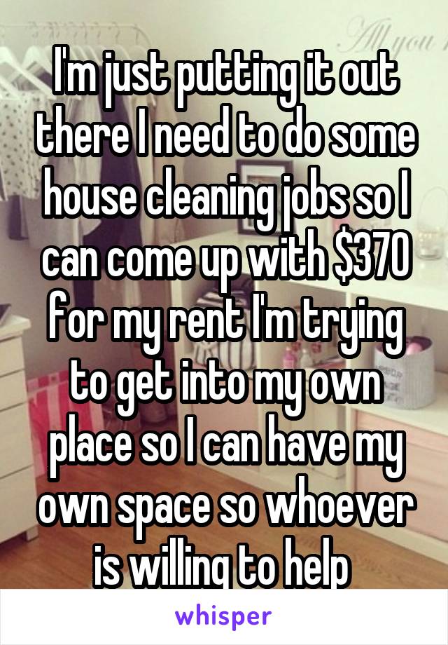 I'm just putting it out there I need to do some house cleaning jobs so I can come up with $370 for my rent I'm trying to get into my own place so I can have my own space so whoever is willing to help 