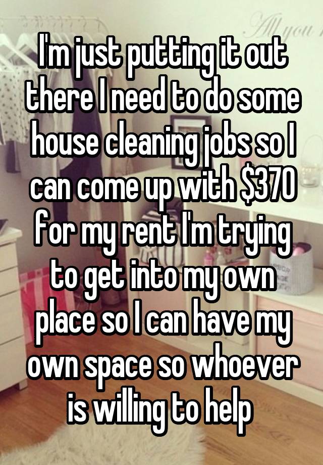 I'm just putting it out there I need to do some house cleaning jobs so I can come up with $370 for my rent I'm trying to get into my own place so I can have my own space so whoever is willing to help 