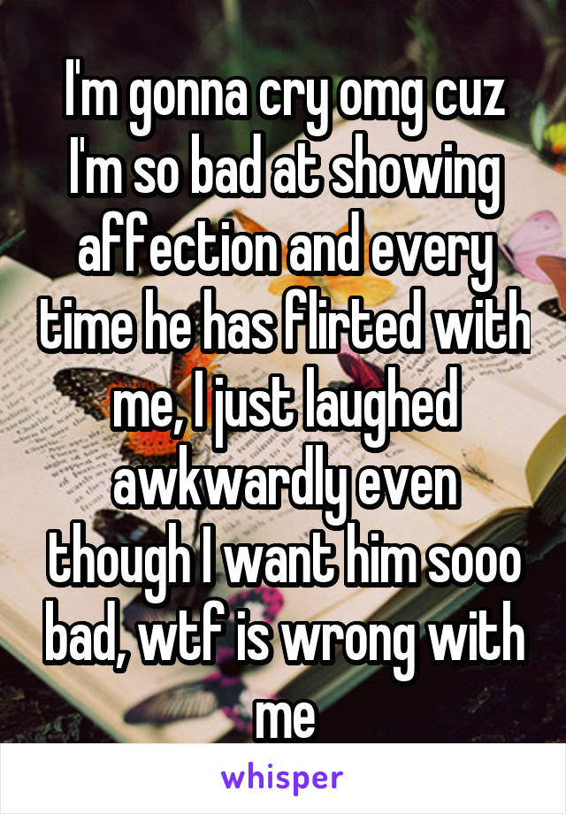 I'm gonna cry omg cuz I'm so bad at showing affection and every time he has flirted with me, I just laughed awkwardly even though I want him sooo bad, wtf is wrong with me