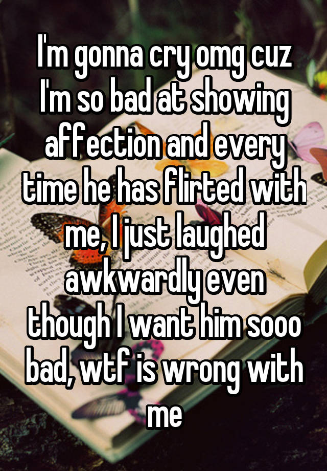 I'm gonna cry omg cuz I'm so bad at showing affection and every time he has flirted with me, I just laughed awkwardly even though I want him sooo bad, wtf is wrong with me