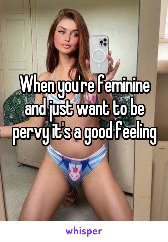 When you're feminine and just want to be pervy it's a good feeling 