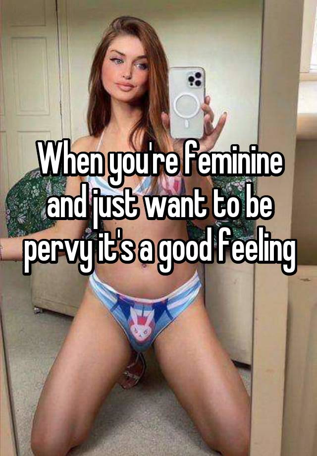 When you're feminine and just want to be pervy it's a good feeling 