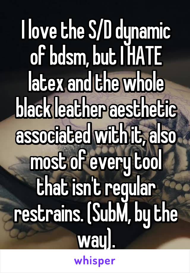 I love the S/D dynamic of bdsm, but I HATE latex and the whole black leather aesthetic associated with it, also most of every tool that isn't regular restrains. (SubM, by the way).