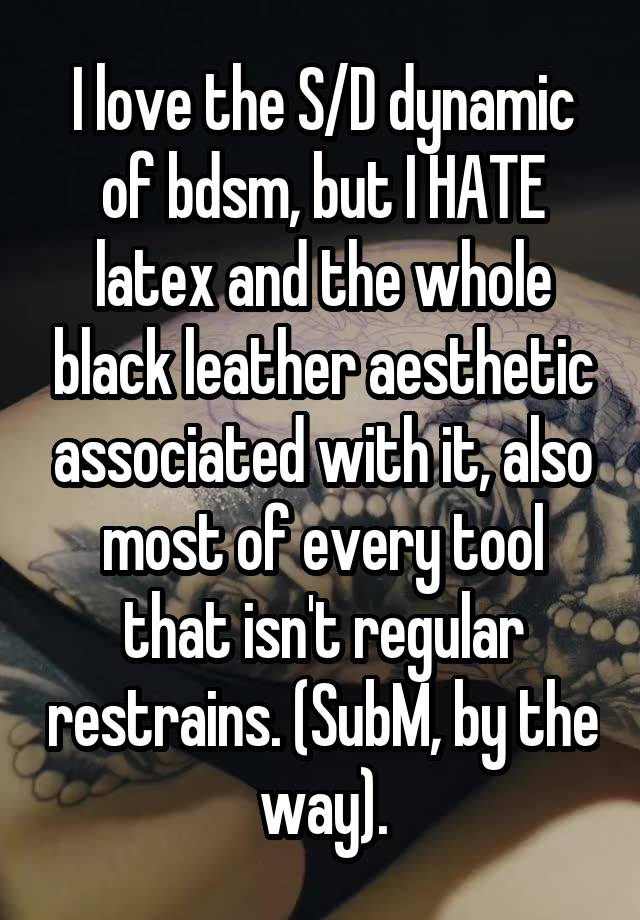 I love the S/D dynamic of bdsm, but I HATE latex and the whole black leather aesthetic associated with it, also most of every tool that isn't regular restrains. (SubM, by the way).